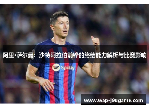 阿里·萨尔曼：沙特阿拉伯前锋的终结能力解析与比赛影响