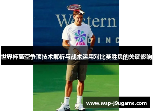 世界杯高空争顶技术解析与战术运用对比赛胜负的关键影响