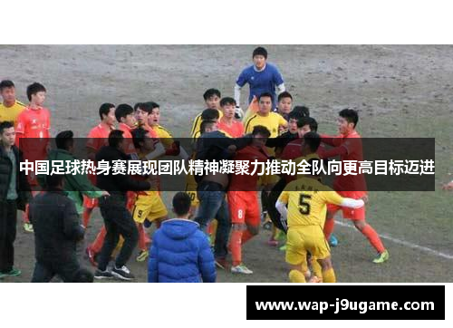 中国足球热身赛展现团队精神凝聚力推动全队向更高目标迈进
