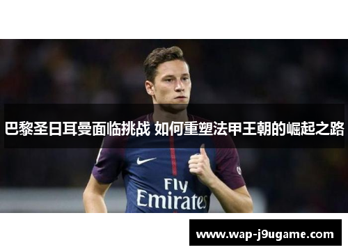 巴黎圣日耳曼面临挑战 如何重塑法甲王朝的崛起之路