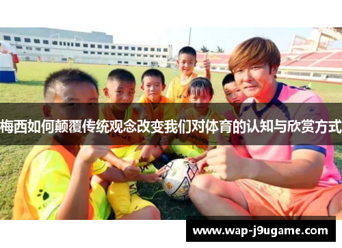 梅西如何颠覆传统观念改变我们对体育的认知与欣赏方式