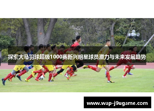 探索大马羽球超级1000赛新兴明星球员潜力与未来发展趋势