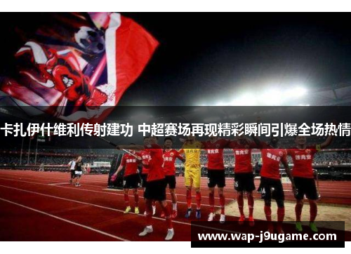 卡扎伊什维利传射建功 中超赛场再现精彩瞬间引爆全场热情