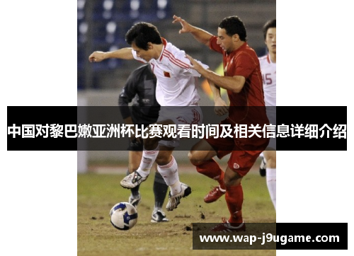 中国对黎巴嫩亚洲杯比赛观看时间及相关信息详细介绍