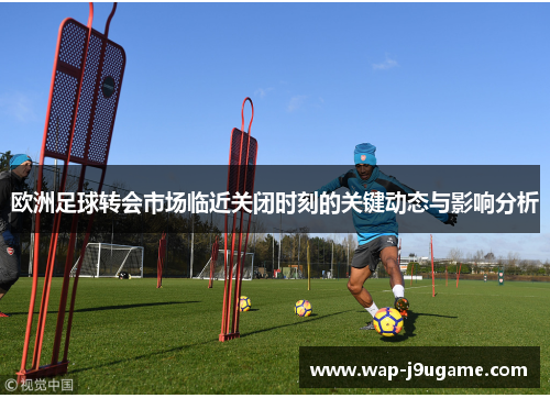 欧洲足球转会市场临近关闭时刻的关键动态与影响分析